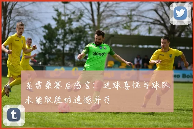 克雷桑赛后感言：进球喜悦与球队未能取胜的遗憾并存