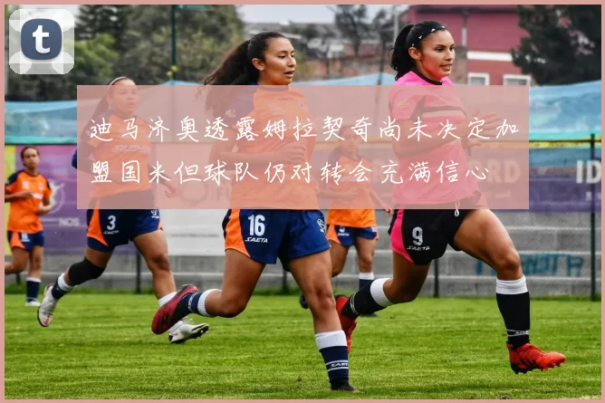 迪马济奥透露姆拉契奇尚未决定加盟国米但球队仍对转会充满信心