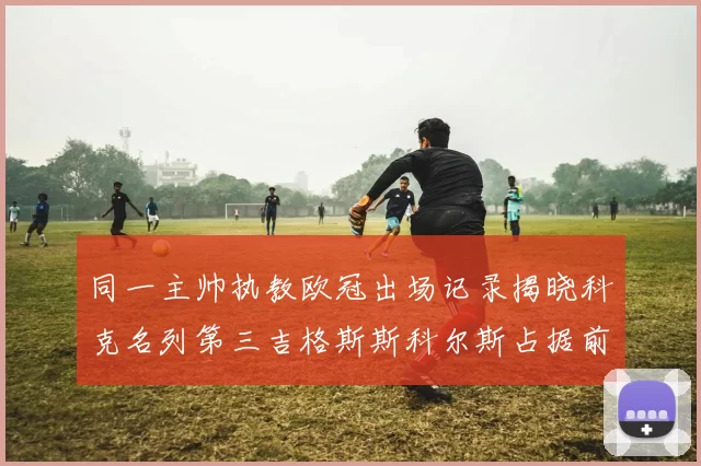 同一主帅执教欧冠出场记录揭晓科克名列第三吉格斯斯科尔斯占据前两位
