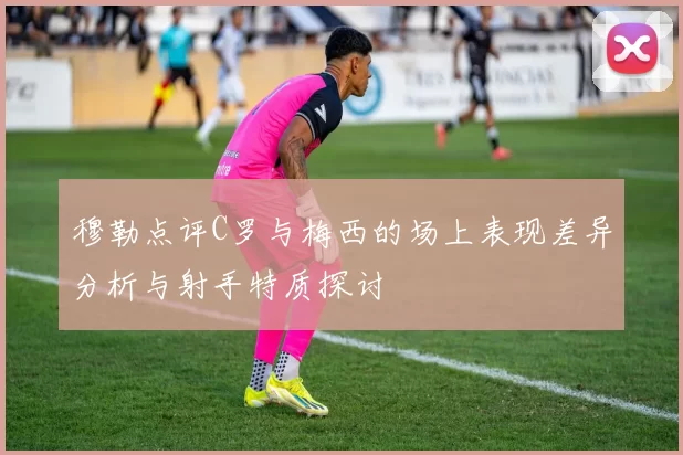 穆勒点评C罗与梅西的场上表现差异分析与射手特质探讨