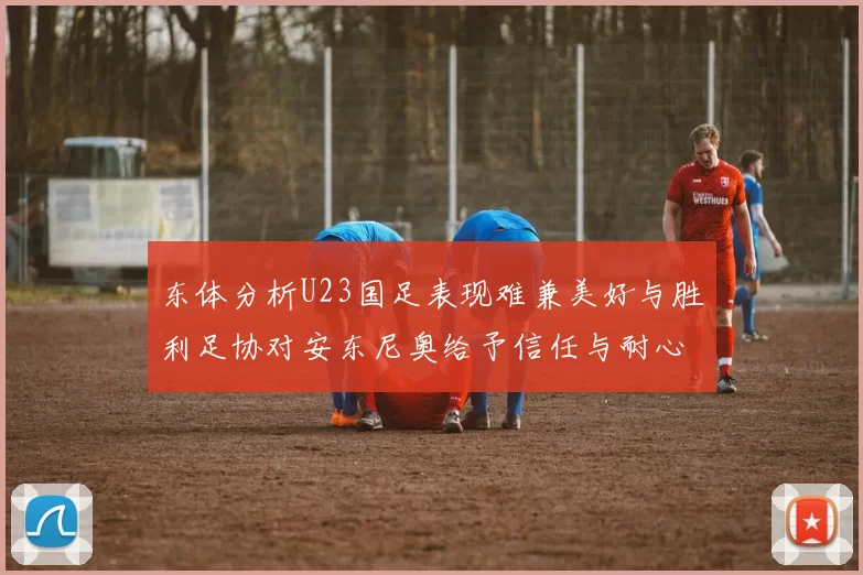 东体分析U23国足表现难兼美好与胜利足协对安东尼奥给予信任与耐心