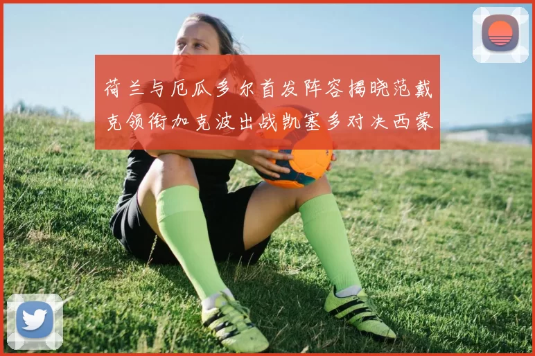 荷兰与厄瓜多尔首发阵容揭晓范戴克领衔加克波出战凯塞多对决西蒙斯
