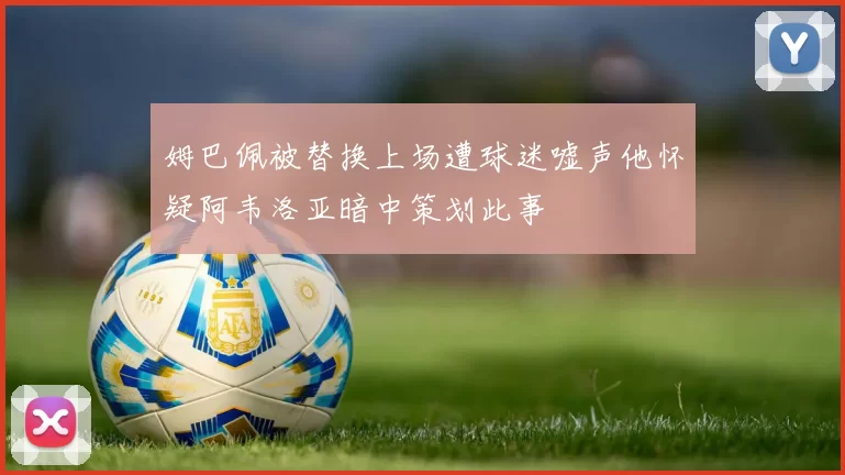 姆巴佩被替换上场遭球迷嘘声他怀疑阿韦洛亚暗中策划此事