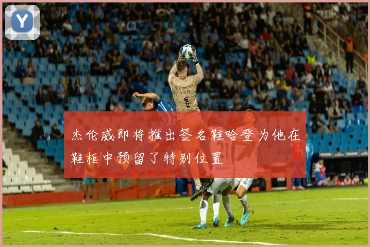 杰伦威即将推出签名鞋哈登为他在鞋柜中预留了特别位置
