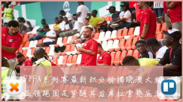 FIFA系列赛最新积分榜揭晓澳大利亚领跑国足紧随其后库拉索垫底无分