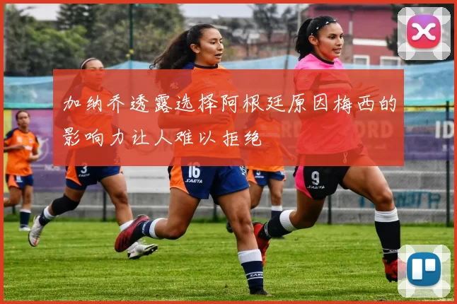 加纳乔透露选择阿根廷原因梅西的影响力让人难以拒绝