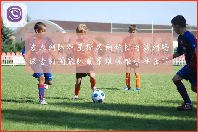 意大利队双星斯皮纳佐拉与波利塔诺告别国家队前景堪忧难以冲击下届世界杯