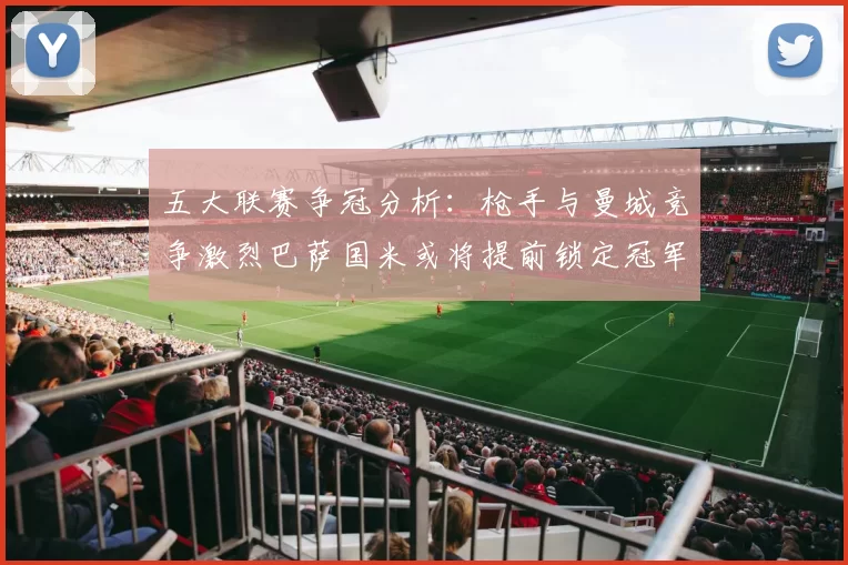五大联赛争冠分析：枪手与曼城竞争激烈巴萨国米或将提前锁定冠军