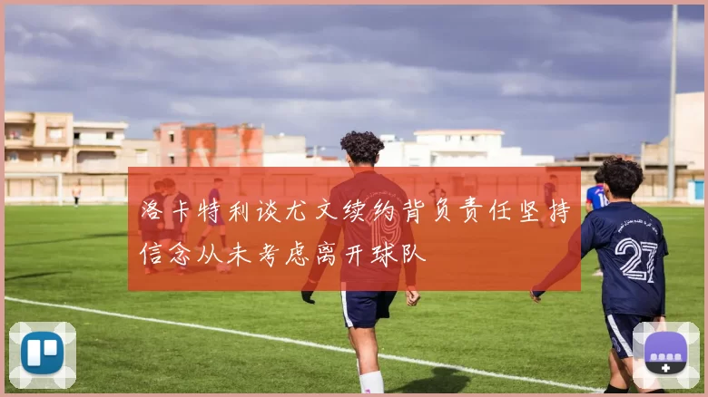 洛卡特利谈尤文续约背负责任坚持信念从未考虑离开球队