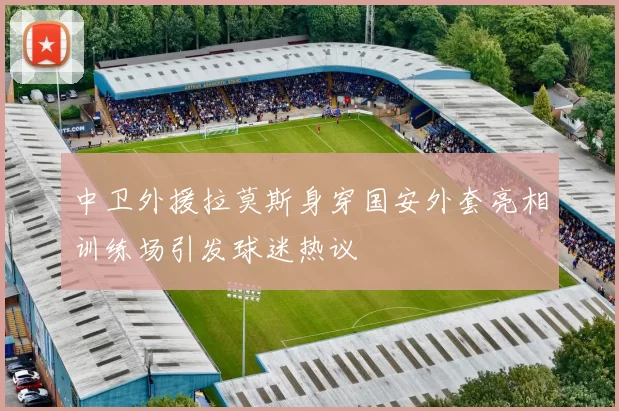 中卫外援拉莫斯身穿国安外套亮相训练场引发球迷热议