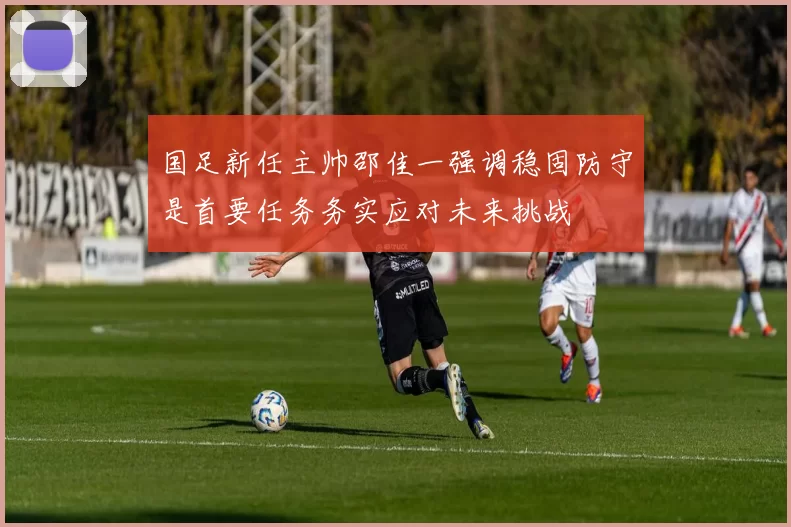 国足新任主帅邵佳一强调稳固防守是首要任务务实应对未来挑战