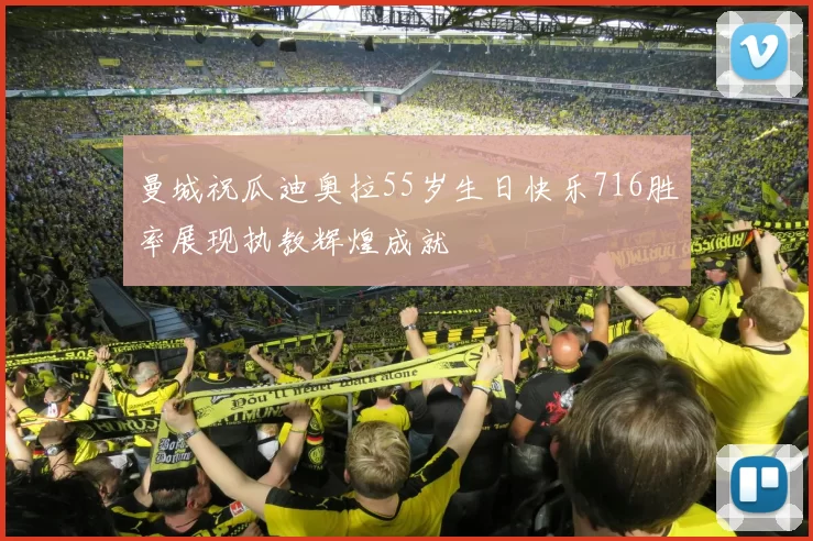 曼城祝瓜迪奥拉55岁生日快乐716胜率展现执教辉煌成就