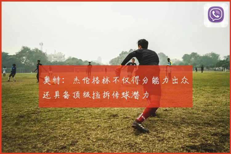 奥特：杰伦格林不仅得分能力出众还具备顶级挡拆传球潜力